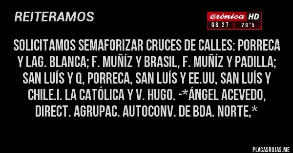 Placas Rojas - Solicitamos Semaforizar Cruces de calles: Porreca y Lag. Blanca; F. Muñíz y Brasil, F. Muñíz y Padilla; San Luís y Q, Porreca, San Luís y EE.UU, San Luís y Chile.I. La Católica y V. Hugo. -*Ángel Acevedo, Direct. Agrupac. Autoconv. de Bda. Norte,*