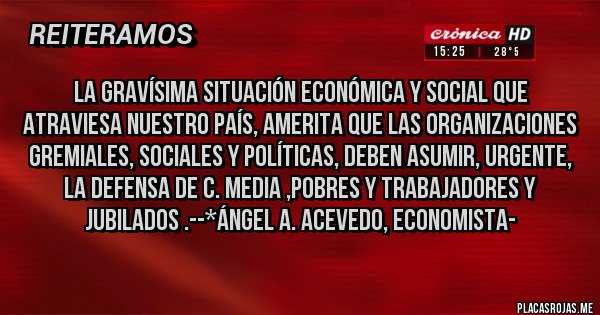 Placas Rojas - La gravísima situación Económica y Social que atraviesa nuestro país, amerita que LAS ORGANIZACIONES GREMIALES, SOCIALES Y POLÍTICAS, DEBEN ASUMIR, URGENTE, LA DEFENSA DE C. MEDIA ,POBRES Y TRABAJADORES Y JUBILADOS .--*Ángel A. Acevedo, Economista-