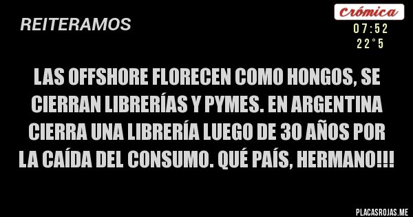 Placas Rojas - LAS OFFSHORE FLORECEN COMO HONGOS, SE CIERRAN LIBRERÍAS Y PYMES. En Argentina cierra una librería luego de 30 años por la caída del consumo. QUÉ PAÍS, HERMANO!!! Placas Rojas - LAS OFFSHORE FLORECEN COMO HONGOS, SE CIERRAN LIBRERÍAS Y PYMES. En Argentina cierra una librería luego de 30 años por la caída del consumo. QUÉ PAÍS, HERMANO!!!