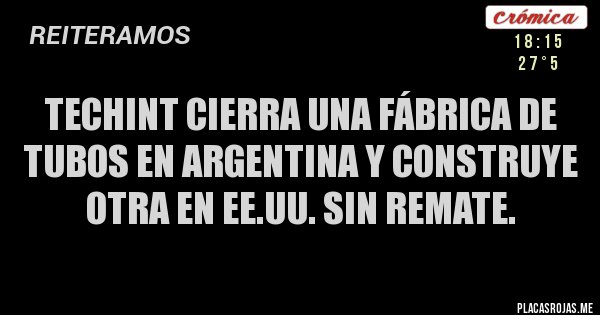Placas Rojas - Techint cierra una fábrica de tubos en Argentina y construye otra en EE.UU. Sin remate.