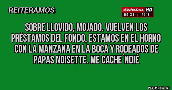 Placas Rojas - sobre llovido, mojado. vuelven los préstamos del fondo, estamos en el horno con la manzana en la boca y rodeados de papas noisette. me cache´ndié