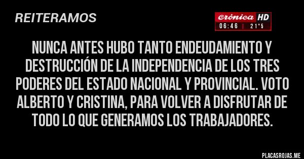 Placas Rojas - NUNCA antes hubo tanto endeudamiento y destrucción de la Independencia de los tres poderes del Estado Nacional y Provincial. VOTO ALBERTO y CRISTINA, para volver a disfrutar de todo lo que generamos los trabajadores. 