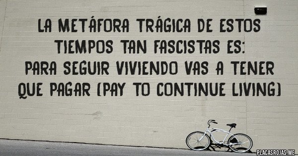 Placas Rojas - La metáfora trágica de estos tiempos tan fascistas es:
para seguir viviendo vas a tener que pagar (pay to continue living)