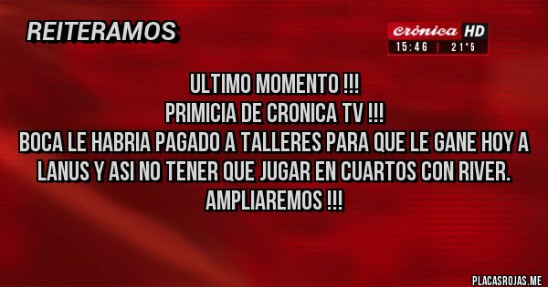 Placas Rojas - ULTIMO MOMENTO !!! 
PRIMICIA DE CRONICA TV !!!
BOCA LE HABRIA PAGADO A TALLERES PARA QUE LE GANE HOY A LANUS Y ASI NO TENER QUE JUGAR EN CUARTOS CON RIVER.
AMPLIAREMOS !!!

