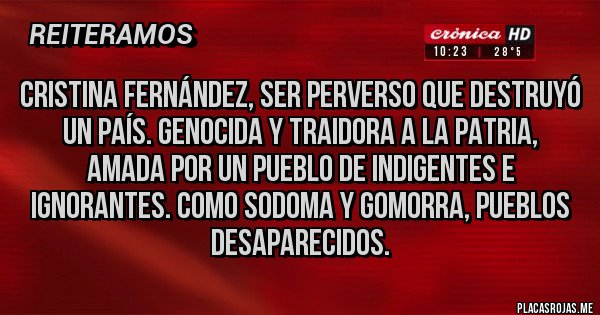 Placas Rojas - Cristina Fernández, ser perverso que destruyó un país. Genocida y traidora a la patria, amada por un pueblo de indigentes e ignorantes. Como sodoma y Gomorra, pueblos desaparecidos. Placas Rojas - Cristina Fernández, ser perverso que destruyó un país. Genocida y traidora a la patria, amada por un pueblo de indigentes e ignorantes. Como sodoma y Gomorra, pueblos desaparecidos.