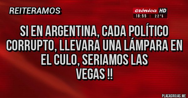 Placas Rojas - Si en Argentina, cada político corrupto, llevara una lámpara en el culo, seriamos Las
Vegas !! Placas Rojas - Si en Argentina, cada político corrupto, llevara una lámpara en el culo, seriamos Las
Vegas !!