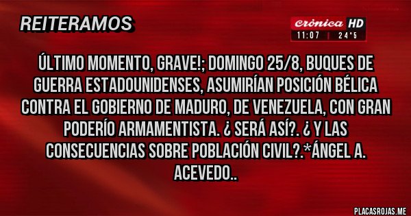 Placas Rojas - Último Momento, Grave!; Domingo 25/8, Buques de Guerra Estadounidenses, asumirían posición bélica contra EL GOBIERNO DE MADURO, DE VENEZUELA, CON GRAN PODERÍO ARMAMENTISTA. ¿ SERÁ ASÍ?. ¿ Y LAS CONSECUENCIAS SOBRE POBLACIÓN CIVIL?.*Ángel A. Acevedo..