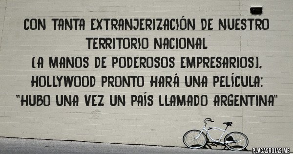 Placas Rojas - Con tanta extranjerización de nuestro territorio nacional 
(a manos de poderosos empresarios), Hollywood pronto hará una película: ''HUBO UNA VEZ UN PAÍS LLAMADO ARGENTINA''