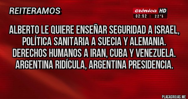 Placas Rojas - Alberto le quiere enseñar seguridad a Israel, política sanitaria a Suecia y Alemania. Derechos humanos a iran, cuba y Venezuela. Argentina ridícula, argentina presidencia. Placas Rojas - Alberto le quiere enseñar seguridad a Israel, política sanitaria a Suecia y Alemania. Derechos humanos a iran, cuba y Venezuela. Argentina ridícula, argentina presidencia.
