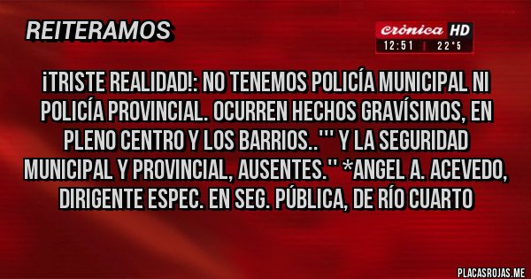 Placas Rojas - ¡TRISTE REALIDAD!: NO TENEMOS POLICÍA MUNICIPAL NI POLICÍA PROVINCIAL. OCURREN HECHOS GRAVÍSIMOS, EN PLENO CENTRO Y LOS BARRIOS..''' Y LA SEGURIDAD MUNICIPAL Y PROVINCIAL, AUSENTES.'' *Angel A. Acevedo, dirigente Espec. en Seg. Pública, de Río Cuarto