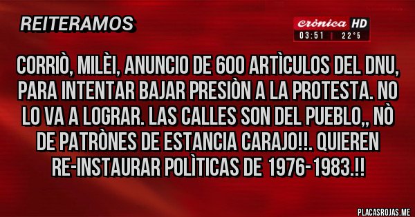 Placas Rojas - CORRIÒ, MILÈI, ANUNCIO DE 600 ARTÌCULOS DEL DNU, PARA INTENTAR BAJAR PRESIÒN A LA PROTESTA. NO LO VA A LOGRAR. LAS CALLES SON DEL PUEBLO,, NÒ DE PATRÒNES DE ESTANCIA CARAJO!!. QUIEREN RE-INSTAURAR POLÌTICAS DE 1976-1983.!!