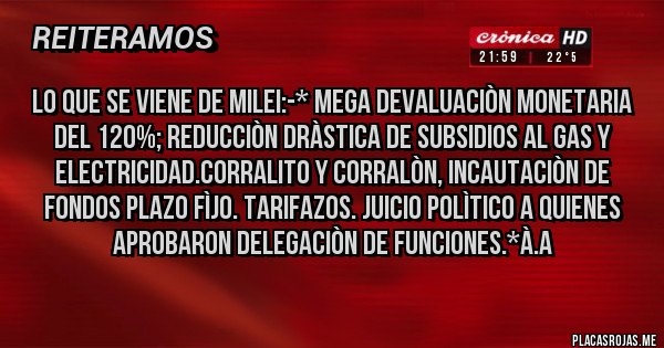 Placas Rojas - LO QUE SE VIENE DE MILEI:-* MEGA DEVALUACIÒN MONETARIA DEL 120%; REDUCCIÒN DRÀSTICA DE SUBSIDIOS AL GAS Y ELECTRICIDAD.CORRALITO Y CORRALÒN, INCAUTACIÒN DE FONDOS PLAZO FÌJO. TARIFAZOS. JUICIO POLÌTICO A QUIENES APROBARON DELEGACIÒN DE FUNCIONES.*À.A