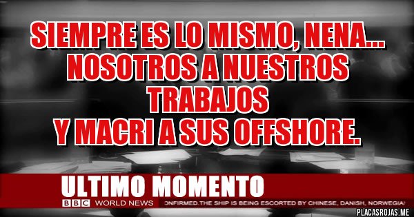 Placas Rojas - SIEMPRE ES LO MISMO, NENA...
NOSOTROS A NUESTROS TRABAJOS
Y MACRI A SUS OFFSHORE. Placas Rojas - SIEMPRE ES LO MISMO, NENA...
NOSOTROS A NUESTROS TRABAJOS
Y MACRI A SUS OFFSHORE.