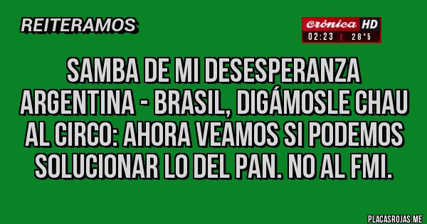 Placas Rojas - samba de mi desesperanza
Argentina - Brasil, digámosle CHAU al CIRCO: AHORA VEAMOS SI PODEMOS SOLUCIONAR LO DEL PAN. NO AL FMI.