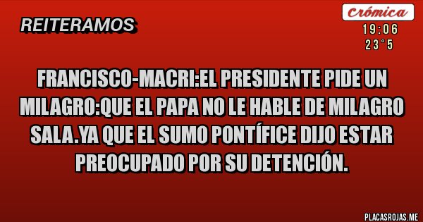 Placas Rojas - francisco-macri:el presidente pide un milagro:que el Papa no le hable de Milagro sala.ya que el sumo pontífice dijo estar preocupado por su detención.