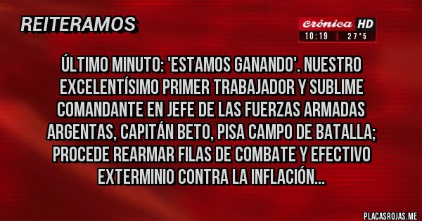 Placas Rojas - Último minuto: 'Estamos ganando'. Nuestro excelentísimo primer trabajador y sublime
comandante en jefe de las fuerzas armadas
argentas, Capitán Beto, pisa campo de batalla;
procede rearmar filas de combate y efectivo exterminio contra la inflación...