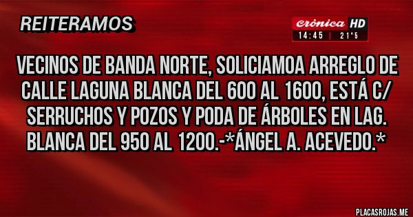 Placas Rojas - Vecinos de Banda Norte, soliciamoa Arreglo de calle Laguna Blanca del 600 al 1600, está c/ serruchos y pozos y Poda de Árboles en Lag. Blanca del 950 al 1200.-*Ángel A. Acevedo.*