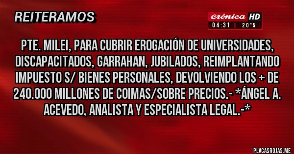 Placas Rojas - PTE. MILEI, PARA CUBRIR EROGACIÓN DE UNIVERSIDADES, DISCAPACITADOS, GARRAHAN, JUBILADOS, REIMPLANTANDO IMPUESTO S/ BIENES PERSONALES, DEVOLVIENDO LOS + DE 240.000 MILLONES DE COIMAS/SOBRE PRECIOS.- *Ángel A. Acevedo, Analista y Especialista Legal.-*