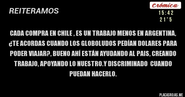 Placas Rojas - CADA COMPRA EN CHILE , ES UN TRABAJO MENOS EN ARGENTINA,
¿TE ACORDAS CUANDO LOS GLOBOLUDOS PEDÍAN DOLARES PARA PODER VIAJAR?, BUENO AHÍ ESTÁN AYUDANDO AL PAIS, CREANDO TRABAJO, APOYANDO LO NUESTRO.Y DISCRIMINADO  CUANDO PUEDAN HACERLO. 
