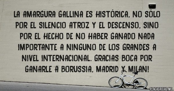 Placas Rojas - La amargura gallina es histórica, no sólo por el Silencio Atroz y el Descenso, sino por el hecho de no haber ganado nada importante a ninguno de los grandes a nivel internacional. Gracias BOCA por ganarle a BORUSSIA, MADRID y MILAN!