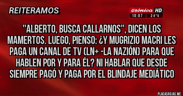 Placas Rojas - ''Alberto, busca callarnos'', dicen los mamertos. Luego, pienso: ¿Y Mugrizio Macri les paga un canal de TV (LN+ -La Nazión) para que hablen por y para él? NI HABLAR QUE DESDE SIEMPRE PAGÓ Y PAGA POR EL BLINDAJE MEDIÁTICO 