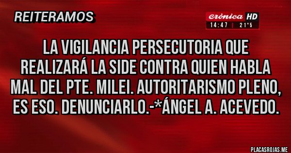 Placas Rojas - La Vigilancia Persecutoria que realizará la SIDE contra quien habla mal del Pte. Milei. AUTORITARISMO PLENO, ES ESO. DENUNCIARLO.-*Ángel A. Acevedo.