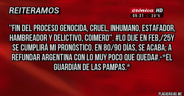 Placas Rojas - ''FIN DEL PROCESO GENOCIDA, CRUEL, INHUMANO, ESTAFADOR, HAMBREADOR Y DELICTIVO, COIMERO''. #LO DIJE EN FEB,/25Y SE CUMPLIRÁ MI PRONÓSTICO. EN 80/90 DÍAS, SE ACABA; A REFUNDAR ARGENTINA CON LO MUY POCO QUE QUEDA#.-*El Guardián de las Pampas.*
