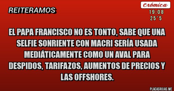 Placas Rojas - el papa francisco no es tonto, sabe que una selfie sonriente con Macri sería usada mediáticamente como un aval para despidos, tarifazos, aumentos de precios y las offshores. Placas Rojas - el papa francisco no es tonto, sabe que una selfie sonriente con Macri sería usada mediáticamente como un aval para despidos, tarifazos, aumentos de precios y las offshores.