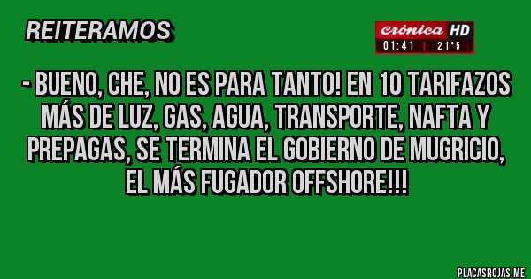 Placas Rojas - - Bueno, che, no es para tanto! En 10 TARIFAZOS más de luz, gas, agua, transporte, nafta y prepagas, se termina el gobierno de MUGRICIO, el Más Fugador Offshore!!!