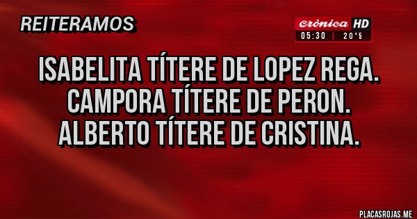 Placas Rojas - ISABELITA TÍTERE DE LOPEZ REGA.
CAMPORA TÍTERE DE PERON.
ALBERTO TÍTERE DE CRISTINA.
Placas Rojas - ISABELITA TÍTERE DE LOPEZ REGA.
CAMPORA TÍTERE DE PERON.
ALBERTO TÍTERE DE CRISTINA.