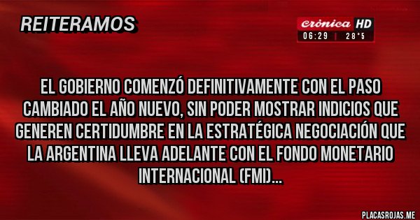 Placas Rojas - 
El Gobierno comenzó definitivamente con el paso cambiado el año nuevo, sin poder mostrar indicios que generen certidumbre en la estratégica negociación que la Argentina lleva adelante con el Fondo Monetario Internacional (FMI)...