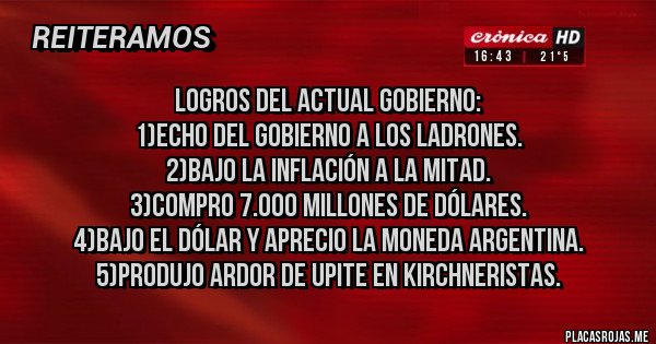 Placas Rojas - Logros del actual gobierno:
1)echo del gobierno a los ladrones.
2)bajo la inflación a la mitad.
3)compro 7.000 millones de dólares.
4)bajo el dólar y aprecio la moneda argentina.
5)produjo ardor de upite en kirchneristas.