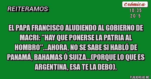 Placas Rojas -  EL PAPA FRANCISCO ALUDIENDO AL GOBIERNO DE MACRI: ''HAY QUE PONERSE LA PATRIA AL HOMBRO''...AHORA, NO SE SABE SI HABLÓ DE PANAMÁ, BAHAMAS Ó SUIZA...(PORQUE LO QUE ES ARGENTINA, ESA TE LA DEBO).