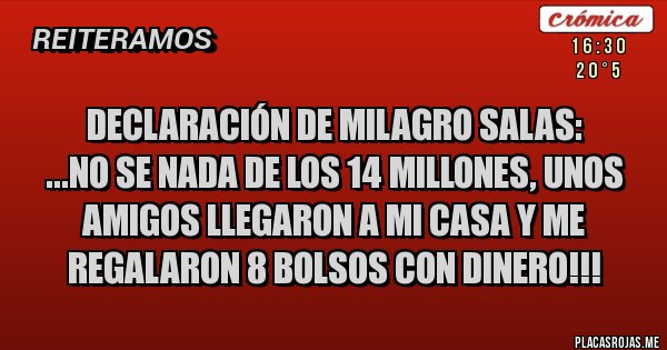 Placas Rojas - Declaración de MILAGRO SALAS:
...No se nada de los 14 millones, unos AMIGOS llegaron a mi casa y me regalaron 8 bolsos con dinero!!!