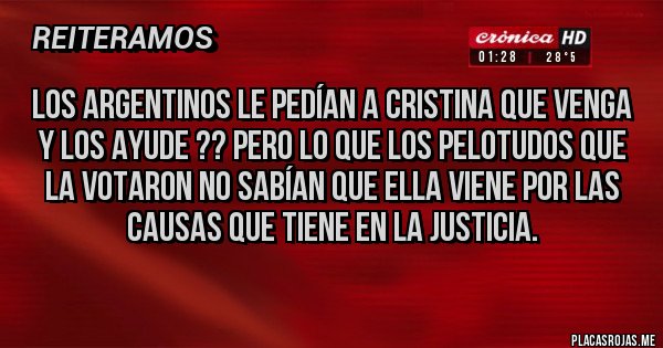 Placas Rojas - LOS ARGENTINOS LE PEDÍAN A CRISTINA QUE VENGA Y LOS AYUDE ?? PERO LO QUE LOS PELOTUDOS QUE LA VOTARON NO SABÍAN QUE ELLA VIENE POR LAS CAUSAS QUE TIENE EN LA JUSTICIA. Placas Rojas - LOS ARGENTINOS LE PEDÍAN A CRISTINA QUE VENGA Y LOS AYUDE ?? PERO LO QUE LOS PELOTUDOS QUE LA VOTARON NO SABÍAN QUE ELLA VIENE POR LAS CAUSAS QUE TIENE EN LA JUSTICIA.