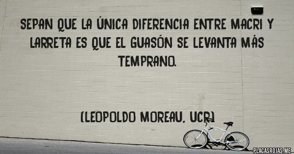 Placas Rojas - SEPAN QUE LA ÚNICA DIFERENCIA ENTRE MACRI Y LARRETA ES QUE EL GUASÓN SE LEVANTA MÁS TEMPRANO.


(LEOPOLDO MOREAU, UCR)