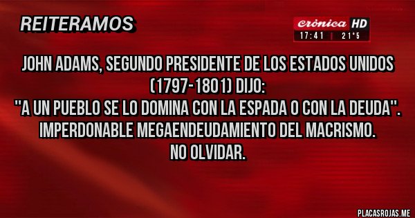 Placas Rojas - John Adams, segundo presidente de los Estados Unidos (1797-1801) dijo:
''A un pueblo se lo domina con la espada o con la deuda''.
Imperdonable megaendeudamiento del macrismo. 
No olvidar.