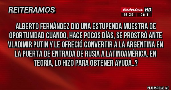 Placas Rojas - Alberto Fernández dio una estupenda muestra de oportunidad cuando, hace pocos días, se prostró ante Vladimir Putin y le ofreció convertir a la Argentina en la puerta de entrada de Rusia a Latinoamérica. En teoría, lo hizo para obtener ayuda..?