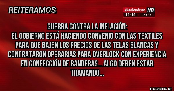 Placas Rojas - Guerra contra la inflación:
El gobierno está haciendo convenio con las textiles para que bajen los precios de las telas blancas y contrataron operarias para overlock con experiencia en confección de banderas... algo deben estar tramando...