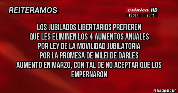 Placas Rojas - Los Jubilados Libertarios prefieren 
QUE LES ELIMINEN los 4 aumentos anuales 
por ley de la movilidad JUBILATORIA
por la promesa de Milei de darles 
aumento en maRZO, CON TAL DE NO ACEPTAR QUE LOS EMPERNARON