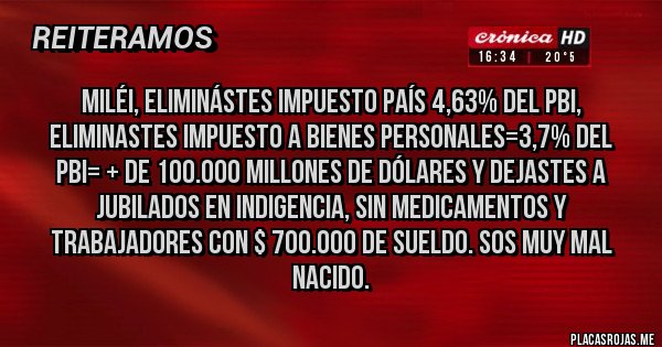 Placas Rojas - Miléi, Eliminástes IMPUESTO PAÍS 4,63% DEL PBI, ELIMINASTES IMPUESTO A BIENES PERSONALES=3,7% DEL PBI= + DE 100.000 MILLONES DE DÓLARES Y DEJASTES A JUBILADOS EN INDIGENCIA, SIN MEDICAMENTOS Y TRABAJADORES CON $ 700.000 DE SUELDO. SOS MUY MAL NACIDO.