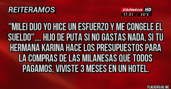 Placas Rojas - ''milei dijo yo hice un esfuerzo y me congele el sueldo''.... hijo de puta si no gastas nada, si tu hermana karina hace los presupuestos para la compras de las milanesas que todos pagamos, viviste 3 meses en un hotel. Placas Rojas - ''milei dijo yo hice un esfuerzo y me congele el sueldo''.... hijo de puta si no gastas nada, si tu hermana karina hace los presupuestos para la compras de las milanesas que todos pagamos, viviste 3 meses en un hotel.