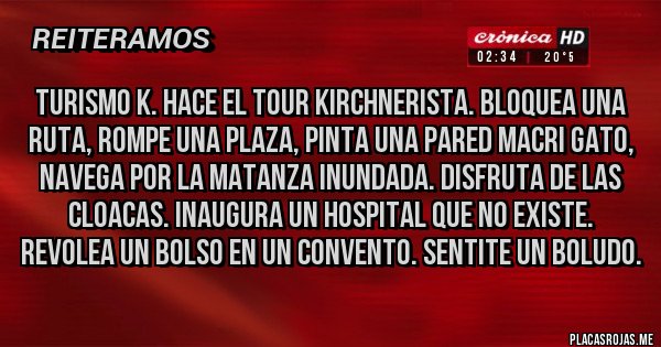 Placas Rojas - TURISMO K. HACE EL TOUR KIRCHNERISTA. BLOQUEA UNA RUTA, ROMPE UNA PLAZA, PINTA UNA PARED MACRI GATO, NAVEGA POR LA MATANZA INUNDADA. DISFRUTA DE LAS CLOACAS. INAUGURA UN HOSPITAL QUE NO EXISTE. REVOLEA UN BOLSO EN UN CONVENTO. SENTITE UN BOLUDO.