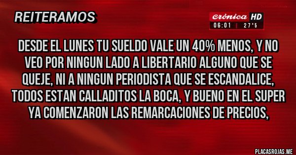 Placas Rojas - DESDE EL LUNES TU SUELDO VALE UN 40% MENOS, Y NO VEO POR NINGUN LADO A LIBERTARIO ALGUNO QUE SE QUEJE, NI A NINGUN PERIODISTA QUE SE ESCANDALICE, TODOS ESTAN CALLADITOS LA BOCA, Y BUENO EN EL SUPER YA COMENZARON LAS REMARCACIONES DE PRECIOS, 