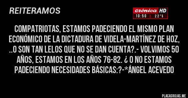 Placas Rojas - Compatriotas, estamos padeciendo el mismo plan económico de la dictadura de Videla-Martínez de Hoz, ..o son tan lelos que no se dan cuenta?.- Volvimos 50 años, estamos en los años 76-82. ¿ O no estamos padeciendo necesidades básicas:?-*Ángel Acevedo