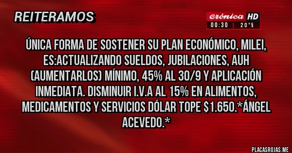 Placas Rojas - Única FORMA de sostener su Plan Económico, Milei, es:Actualizando SUELDOS, JUBILACIONES, AUH (Aumentarlos) Mínimo, 45% al 30/9 y Aplicación inmediata. Disminuir I.V.A al 15% en ALIMENTOS, MEDICAMENTOS Y SERVICIOS DÓLAR TOPE $1.650.*Ángel Acevedo.*