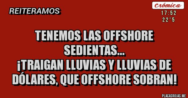 Placas Rojas - TENEMOS LAS OFFSHORE SEDIENTAS...
¡TRAIGAN LLUVIAS Y LLUVIAS DE DÓLARES, QUE OFFSHORE SOBRAN! Placas Rojas - TENEMOS LAS OFFSHORE SEDIENTAS...
¡TRAIGAN LLUVIAS Y LLUVIAS DE DÓLARES, QUE OFFSHORE SOBRAN!