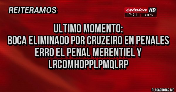 Placas Rojas - ULTIMO MOMENTO:
BOCA ELIMINADO POR CRUZEIRO EN PENALES
ERRO EL PENAL MERENTIEL Y LRCDMHDPPLPMQLRP Placas Rojas - ULTIMO MOMENTO:
BOCA ELIMINADO POR CRUZEIRO EN PENALES
ERRO EL PENAL MERENTIEL Y LRCDMHDPPLPMQLRP