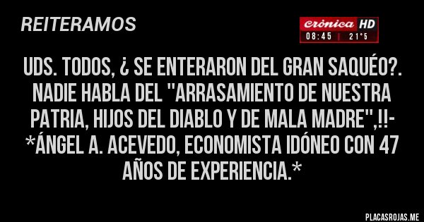 Placas Rojas - UDS. TODOS, ¿ SE ENTERARON DEL GRAN SAQUÉO?. NADIE HABLA DEL ''ARRASAMIENTO DE NUESTRA PATRIA, HIJOS DEL DIABLO Y DE MALA MADRE'',!!- *Ángel A. Acevedo, Economista Idóneo con 47 años de Experiencia.*