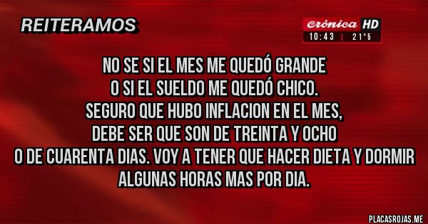 Placas Rojas - No se si el mes me quedó grande
o si el sueldo me quedó chico.
Seguro que hubo inflacion en el mes,
debe ser que son de treinta y ocho
o de cuarenta dias. Voy a tener que hacer dieta y dormir algunas horas mas por dia.